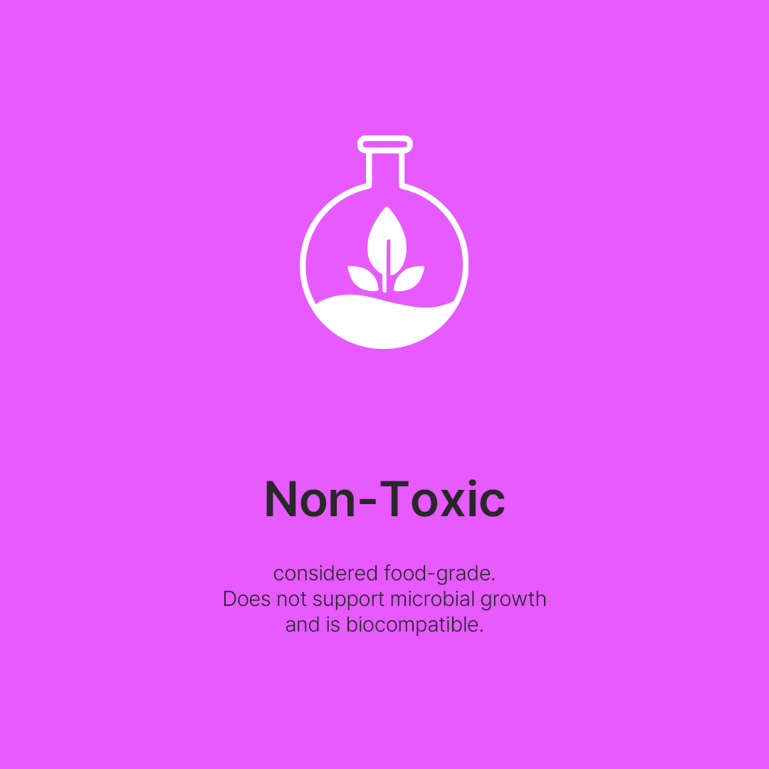 Non-Toxic - It is considered food grade. Does not support microbial growth. It is free from allergies and is biocompatible.